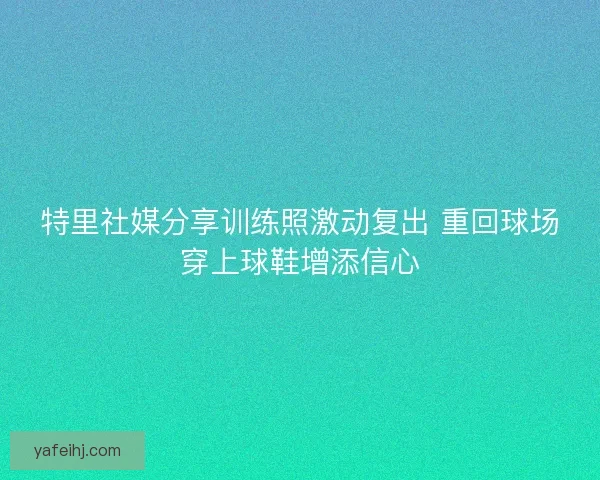 特里社媒分享训练照激动复出 重回球场穿上球鞋增添信心