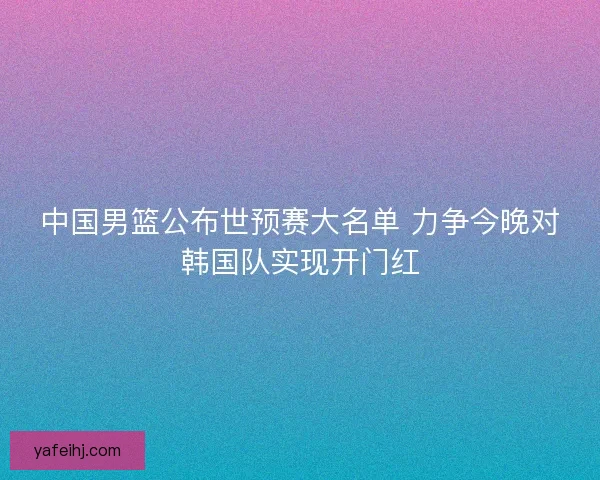 中国男篮公布世预赛大名单 力争今晚对韩国队实现开门红