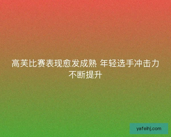 高芙比赛表现愈发成熟 年轻选手冲击力不断提升